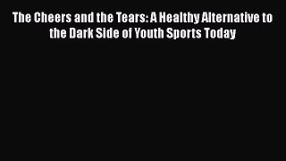 Read Books The Cheers and the Tears: A Healthy Alternative to the Dark Side of Youth Sports