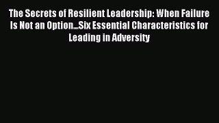 Read The Secrets of Resilient Leadership: When Failure Is Not an Option...Six Essential Characteristics