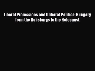 Download Liberal Professions and Illiberal Politics: Hungary from the Habsburgs to the Holocaust