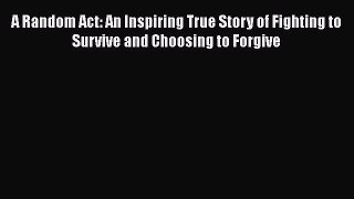 Read Book A Random Act: An Inspiring True Story of Fighting to Survive and Choosing to Forgive