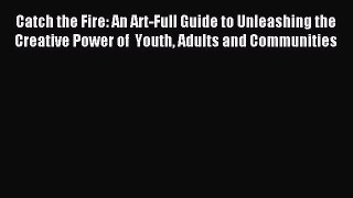 Read Catch the Fire: An Art-Full Guide to Unleashing the Creative Power of  Youth Adults and