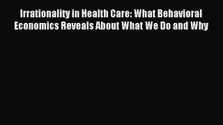Read Irrationality in Health Care: What Behavioral Economics Reveals About What We Do and Why