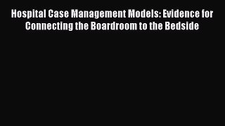 Read Book Hospital Case Management Models: Evidence for Connecting the Boardroom to the Bedside