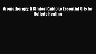 Download Aromatherapy: A Clinical Guide to Essential Oils for Holistic Healing Ebook Free