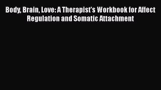 Read Book Body Brain Love: A Therapist's Workbook for Affect Regulation and Somatic Attachment
