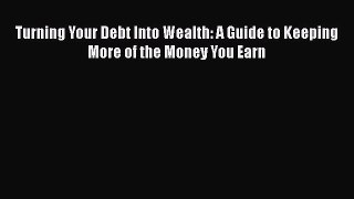 Read Turning Your Debt Into Wealth: A Guide to Keeping More of the Money You Earn Ebook Free