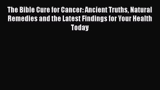 Read The Bible Cure for Cancer: Ancient Truths Natural Remedies and the Latest Findings for