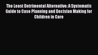 Read Book The Least Detrimental Alternative: A Systematic Guide to Case Planning and Decision