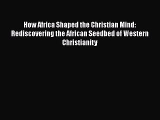 Read Books How Africa Shaped the Christian Mind: Rediscovering the African Seedbed of Western