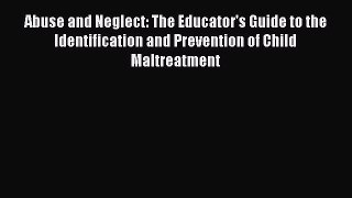 Read Book Abuse and Neglect: The Educator's Guide to the Identification and Prevention of Child