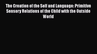 Read Book The Creation of the Self and Language: Primitive Sensory Relations of the Child with