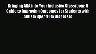 Download Bringing ABA into Your Inclusive Classroom: A Guide to Improving Outcomes for Students