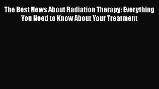 Read The Best News About Radiation Therapy: Everything You Need to Know About Your Treatment