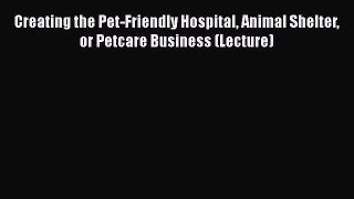 Read Book Creating the Pet-Friendly Hospital Animal Shelter or Petcare Business (Lecture) E-Book