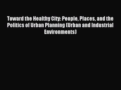 Read Toward the Healthy City: People Places and the Politics of Urban Planning (Urban and Industrial