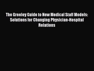 Read The Greeley Guide to New Medical Staff Models: Solutions for Changing Physician-Hospital