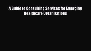 Read A Guide to Consulting Services for Emerging Healthcare Organizations Ebook Free