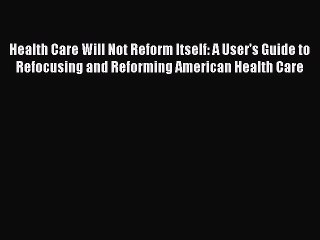 Read Health Care Will Not Reform Itself: A User's Guide to Refocusing and Reforming American