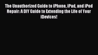 Download The Unauthorized Guide to iPhone iPad and iPod Repair: A DIY Guide to Extending the