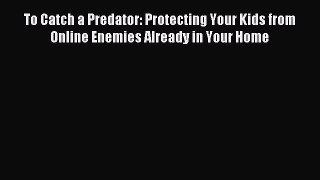 Download To Catch a Predator: Protecting Your Kids from Online Enemies Already in Your Home