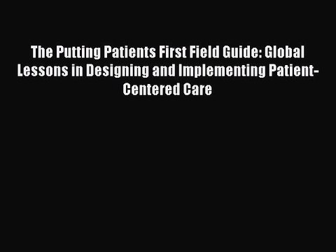 Read The Putting Patients First Field Guide: Global Lessons in Designing and Implementing Patient-Centered
