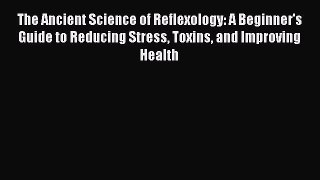 Read The Ancient Science of Reflexology: A Beginner's Guide to Reducing Stress Toxins and Improving