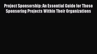 Read Project Sponsorship: An Essential Guide for Those Sponsoring Projects Within Their Organizations