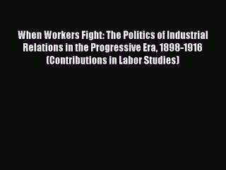 [PDF] When Workers Fight: The Politics of Industrial Relations in the Progressive Era 1898-1916