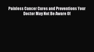 Read Painless Cancer Cures and Preventions Your Doctor May Not Be Aware Of PDF Free