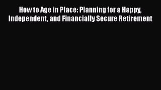 READ book  How to Age in Place: Planning for a Happy Independent and Financially Secure Retirement