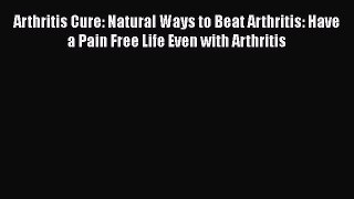 Read Arthritis Cure: Natural Ways to Beat Arthritis: Have a Pain Free Life Even with Arthritis