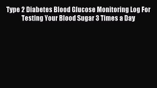 Read Type 2 Diabetes Blood Glucose Monitoring Log For Testing Your Blood Sugar 3 Times a Day