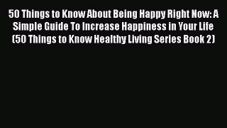 Read 50 Things to Know About Being Happy Right Now: A Simple Guide To Increase Happiness in