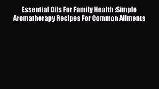 Read Essential Oils For Family Health :Simple Aromatherapy Recipes For Common Ailments Ebook