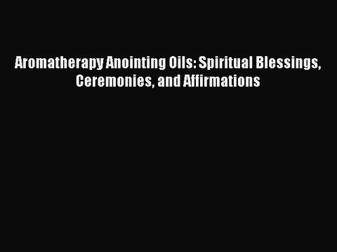 DOWNLOAD FREE E-books Aromatherapy Anointing Oils: Spiritual Blessings Ceremonies and Affirmations