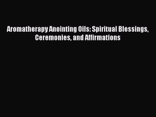 DOWNLOAD FREE E-books  Aromatherapy Anointing Oils: Spiritual Blessings Ceremonies and Affirmations