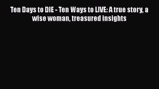 Read Ten Days to DIE - Ten Ways to LIVE: A true story a wise woman treasured insights PDF Free