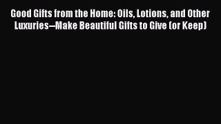 READ book  Good Gifts from the Home: Oils Lotions and Other Luxuries--Make Beautiful Gifts