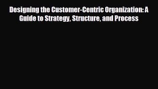 complete Designing the Customer-Centric Organization: A Guide to Strategy Structure and Process