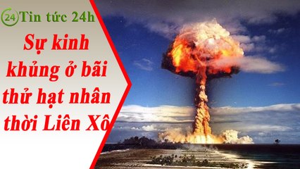 Tin Tức 24h - Sự kinh khủng ở bãi thử hạt nhân thời Liên Xô