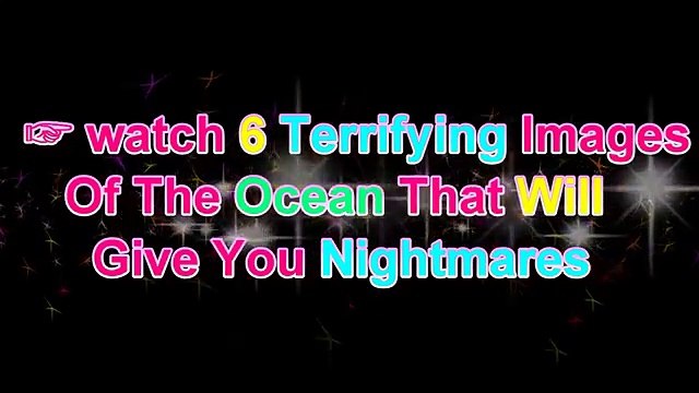 watch 6 terrifying images of the ocean that will give you nightmares