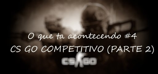 O que ta acontecendo #4 - CS GO COMPETITIVO (PARTE 2)