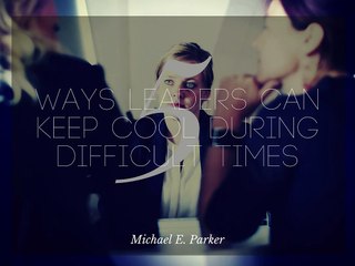 5 Ways Leaders Can Keep Cool During Difficult Times | Michael E Parker