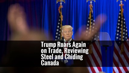Trump Roars Again on Trade, Reviewing Steel and Chiding Canada