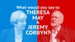 What would you say if you met Theresa May or Jeremy Corbyn?