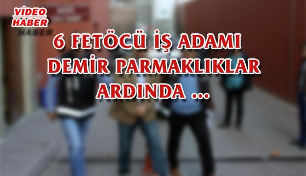 (19 MAYIS 2017) 6 FETÖCÜ İŞ ADAMI DEMİR PARMAKLIKLAR ARDINDA…