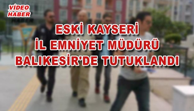 (28 MAYIS 2017) ESKİ KAYSERİ İL EMNİYET MÜDÜRÜ BALIKESİR'DE TUTUKLANDI