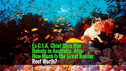 Ex-C.I.A. Chief Stirs War Debate in Australia. Also: How Much Is the Great Barrier Reef Worth?