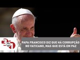Papa Francisco diz que há corrupção no Vaticano, mas que está em paz