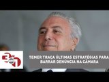 Michel Temer traça últimas estratégias para barrar denúncia na Câmara